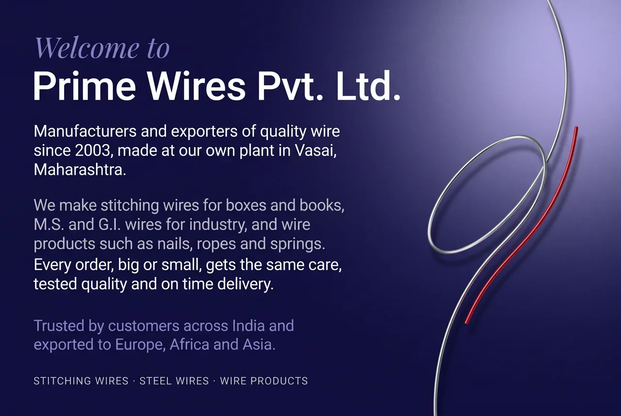 Welcome to Prime Wires Pvt. Ltd. Manufacturers and exporters of quality wire since 2003, made at our own plant in Vasai, Maharashtra. We make stitching wires for boxes and books, M.S. and G.I. wires for industry, and wire products such as nails, ropes and springs. Every order, big or small, gets the same care, tested quality and on time delivery. Trusted by customers across India and exported to Europe, Africa and Asia.